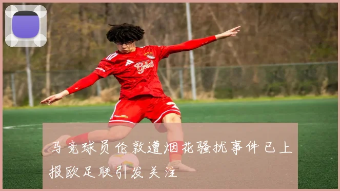 马竞球员伦敦遭烟花骚扰事件已上报欧足联引发关注