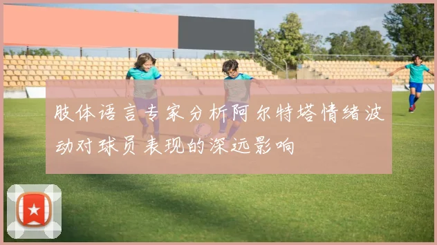 肢体语言专家分析阿尔特塔情绪波动对球员表现的深远影响