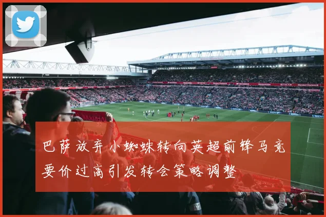 巴萨放弃小蜘蛛转向英超前锋马竞要价过高引发转会策略调整