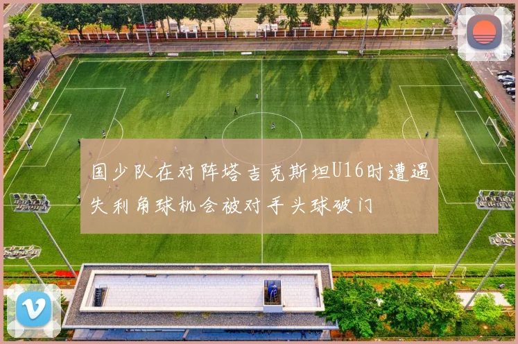 国少队在对阵塔吉克斯坦U16时遭遇失利角球机会被对手头球破门
