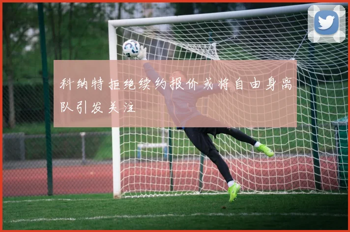 科纳特拒绝续约报价或将自由身离队引发关注