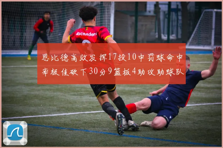 恩比德高效发挥17投10中罚球命中率极佳砍下30分9篮板4助攻助球队获胜