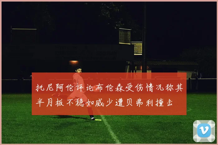 托尼阿伦评论布伦森受伤情况称其半月板不稳如威少遭贝弗利撞击